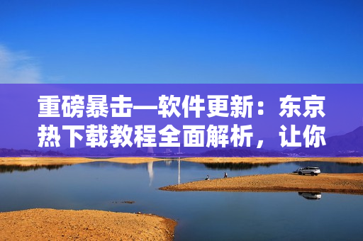 重磅暴擊—軟件更新：東京熱下載教程全面解析，讓你輕松暢玩！
