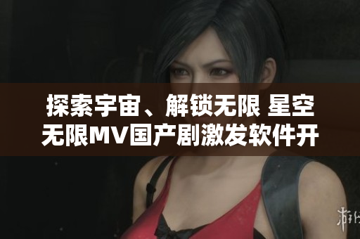 探索宇宙、解鎖無限 星空無限MV國產(chǎn)劇激發(fā)軟件開發(fā)靈感