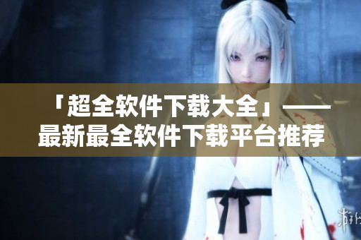 「超全軟件下載大全」——最新最全軟件下載平臺推薦，滿足你的多樣化需求！