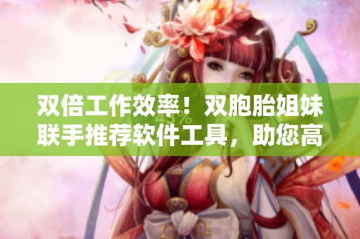 雙倍工作效率！雙胞胎姐妹聯(lián)手推薦軟件工具，助您高效編輯！