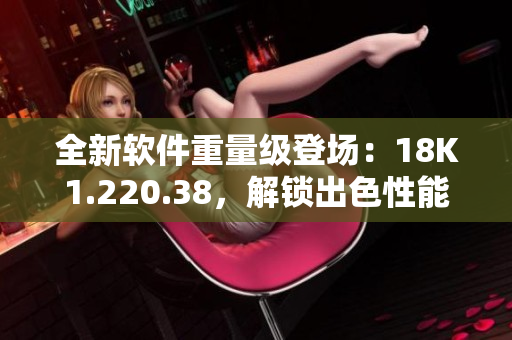 全新軟件重量級(jí)登場(chǎng)：18K1.220.38，解鎖出色性能
