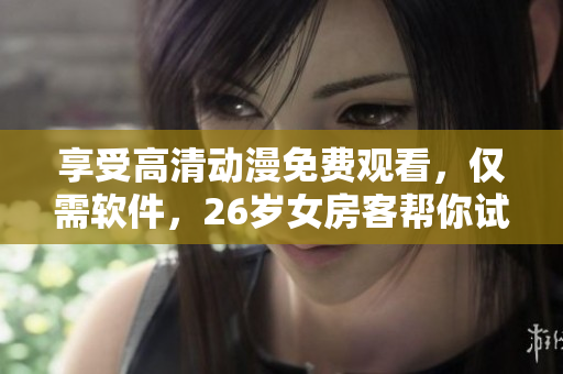享受高清動漫免費觀看，僅需軟件，26歲女房客幫你試用！限時優(yōu)惠