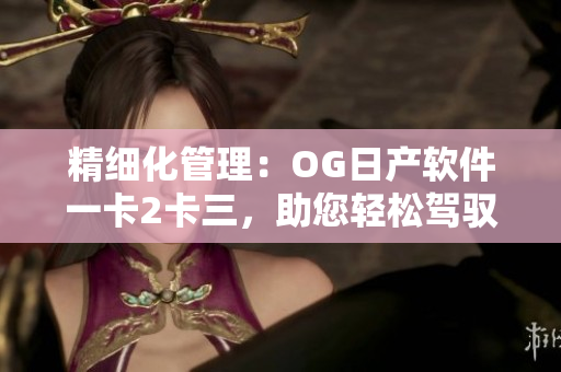 精細化管理：OG日產(chǎn)軟件一卡2卡三，助您輕松駕馭汽車科技