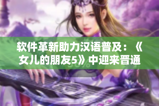 軟件革新助力漢語普及：《女兒的朋友5》中迎來晉通話！