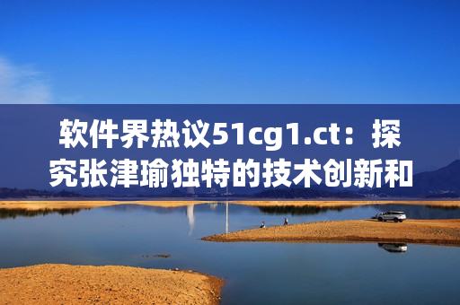 軟件界熱議51cg1.ct：探究張津瑜獨特的技術(shù)創(chuàng)新和突破