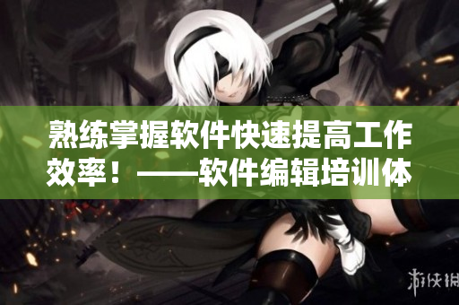 熟練掌握軟件快速提高工作效率！——軟件編輯培訓(xùn)體驗(yàn)分享