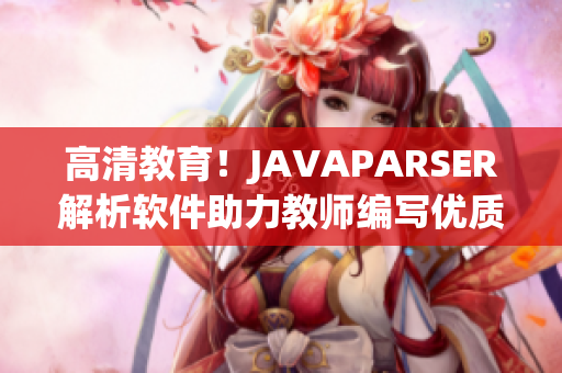 高清教育！JAVAPARSER解析軟件助力教師編寫優(yōu)質(zhì)教學(xué)資源