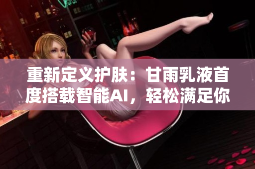 重新定義護膚：甘雨乳液首度搭載智能AI，輕松滿足你的個性需求！