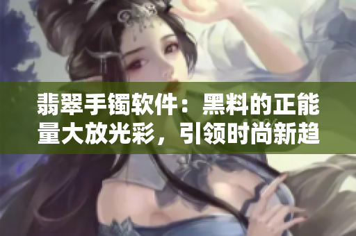 翡翠手鐲軟件：黑料的正能量大放光彩，引領(lǐng)時尚新趨勢！