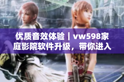 優(yōu)質(zhì)音效體驗(yàn)｜vw598家庭影院軟件升級，帶你進(jìn)入全新視聽時(shí)代