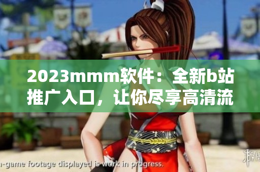 2023mmm軟件：全新b站推廣入口，讓你盡享高清流暢觀影體驗