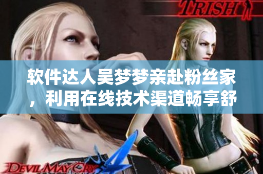 軟件達(dá)人吳夢夢親赴粉絲家，利用在線技術(shù)渠道暢享舒適沐浴體驗(yàn)