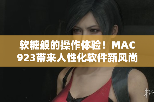 軟糖般的操作體驗(yàn)！MAC923帶來人性化軟件新風(fēng)尚