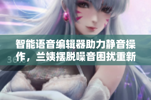 智能語音編輯器助力靜音操作，蘭姨擺脫噪音困擾重新煥發(fā)創(chuàng)作熱情
