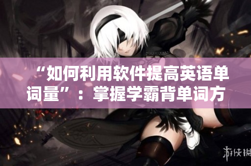 “如何利用軟件提高英語單詞量”：掌握學(xué)霸背單詞方法，提高學(xué)習(xí)效率
