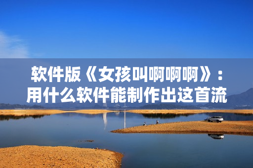軟件版《女孩叫啊啊啊》：用什么軟件能制作出這首流行歌曲？