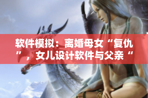 軟件模擬：離婚母女“復(fù)仇”，女兒設(shè)計(jì)軟件與父親“過夫妻”？