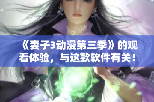 《妻子3動(dòng)漫第三季》的觀看體驗(yàn)，與這款軟件有關(guān)！——軟件評(píng)測(cè)