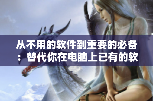 從不用的軟件到重要的必備：替代你在電腦上已有的軟件，讓工作更高效！