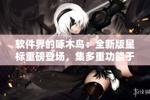 軟件界的啄木鳥：全新版星標重磅登場，集多重功能于一身！