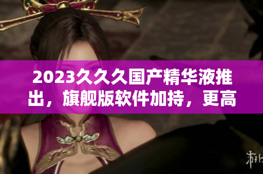 2023久久久國(guó)產(chǎn)精華液推出，旗艦版軟件加持，更高效更安全
