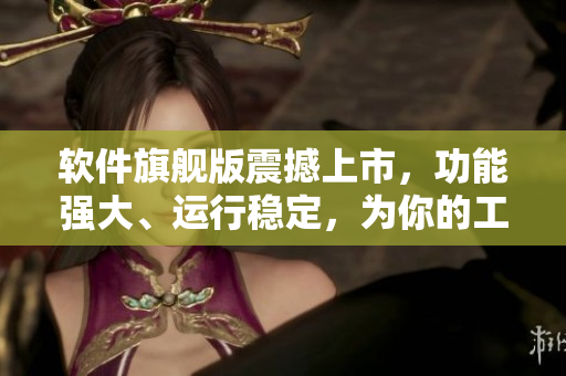 軟件旗艦版震撼上市，功能強(qiáng)大、運(yùn)行穩(wěn)定，為你的工作帶來新的律動(dòng)