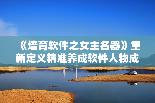 《培育軟件之女主名器》重新定義精準(zhǔn)養(yǎng)成軟件人物成長之路