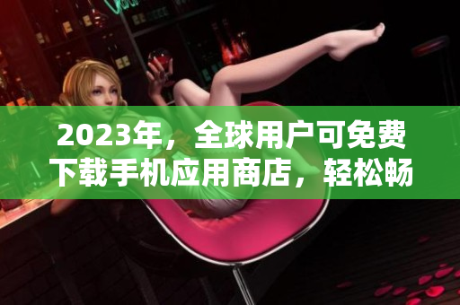 2023年，全球用戶可免費(fèi)下載手機(jī)應(yīng)用商店，輕松暢玩成千上萬種優(yōu)質(zhì)軟件！