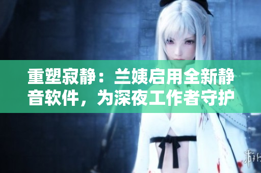 重塑寂靜：蘭姨啟用全新靜音軟件，為深夜工作者守護(hù)安寧