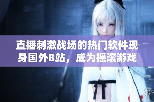 直播刺激戰(zhàn)場的熱門軟件現(xiàn)身國外B站，成為搖滾游戲界的新寵