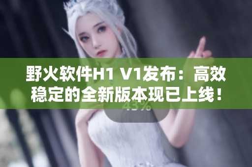 野火軟件H1 V1發(fā)布：高效穩(wěn)定的全新版本現(xiàn)已上線！