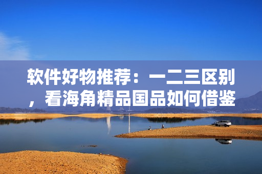 軟件好物推薦：一二三區(qū)別，看海角精品國品如何借鑒？