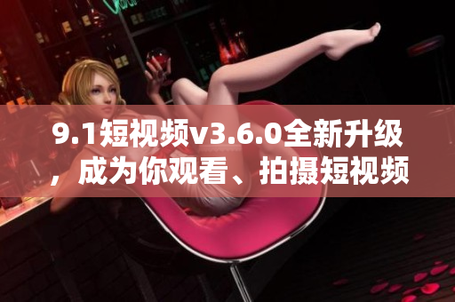 9.1短視頻v3.6.0全新升級，成為你觀看、拍攝短視頻的最佳選擇！