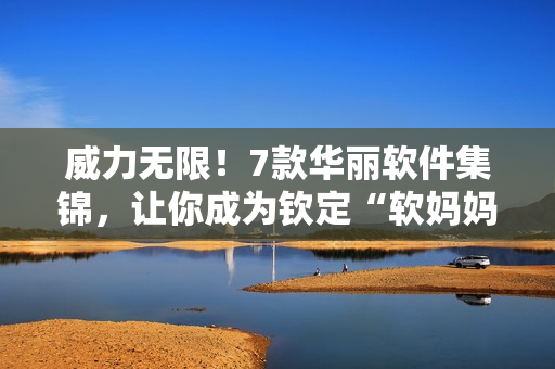 威力無(wú)限！7款華麗軟件集錦，讓你成為欽定“軟媽媽”