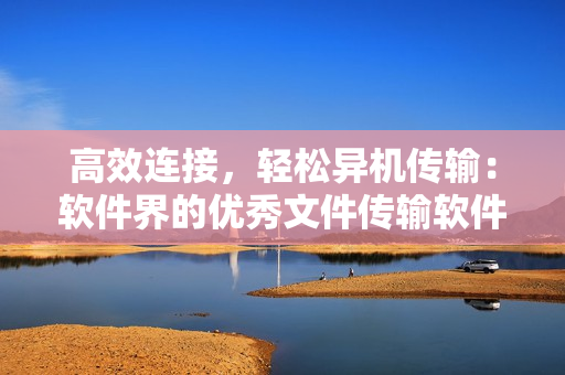 高效連接，輕松異機傳輸：軟件界的優(yōu)秀文件傳輸軟件推薦