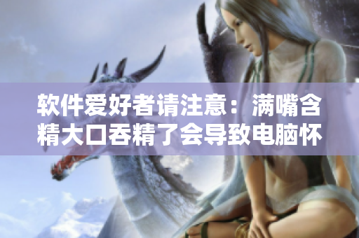 軟件愛(ài)好者請(qǐng)注意：滿嘴含精大口吞精了會(huì)導(dǎo)致電腦懷孕嗎？