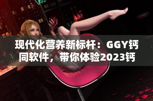 現(xiàn)代化營(yíng)養(yǎng)新標(biāo)桿：GGY鈣同軟件，帶你體驗(yàn)2023鈣片的全面升級(jí)