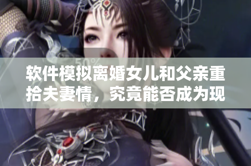 軟件模擬離婚女兒和父親重拾夫妻情，究竟能否成為現(xiàn)實？