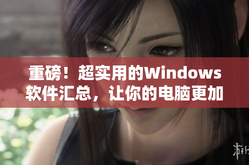 重磅！超實用的Windows軟件匯總，讓你的電腦更加高效！