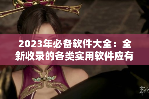 2023年必備軟件大全：全新收錄的各類實(shí)用軟件應(yīng)有盡有！