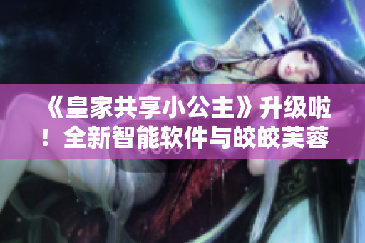 《皇家共享小公主》升級(jí)啦！全新智能軟件與皎皎芙蓉的故事讓您眼前一亮