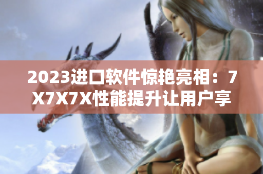 2023進(jìn)口軟件驚艷亮相：7X7X7X性能提升讓用戶享受無限可能