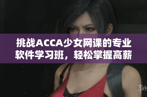 挑戰(zhàn)ACCA少女網(wǎng)課的專業(yè)軟件學(xué)習(xí)班，輕松掌握高薪就業(yè)技能！