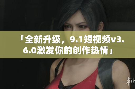 「全新升級，9.1短視頻v3.6.0激發(fā)你的創(chuàng)作熱情」