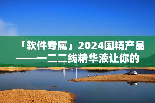 「軟件專屬」2024國(guó)精產(chǎn)品——一二二線精華液讓你的電腦煥發(fā)新生！