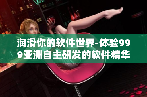 潤(rùn)滑你的軟件世界-體驗(yàn)999亞洲自主研發(fā)的軟件精華液