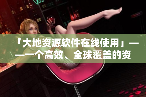 「大地資源軟件在線使用」——一個(gè)高效、全球覆蓋的資源利用平臺(tái)