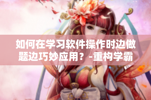 如何在學(xué)習(xí)軟件操作時邊做題邊巧妙應(yīng)用？-重構(gòu)學(xué)霸方法論