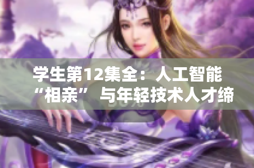 學(xué)生第12集全：人工智能“相親” 與年輕技術(shù)人才締結(jié)美好未來(lái)