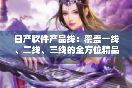 日產(chǎn)軟件產(chǎn)品線：覆蓋一線、二線、三線的全方位精品產(chǎn)品